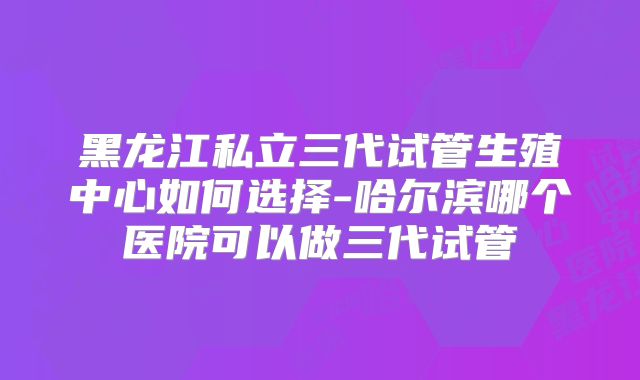 黑龙江私立三代试管生殖中心如何选择-哈尔滨哪个医院可以做三代试管