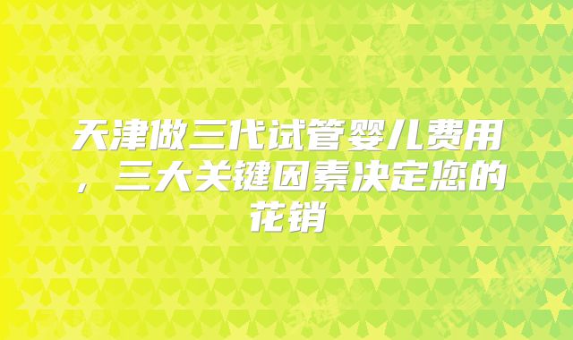 天津做三代试管婴儿费用，三大关键因素决定您的花销