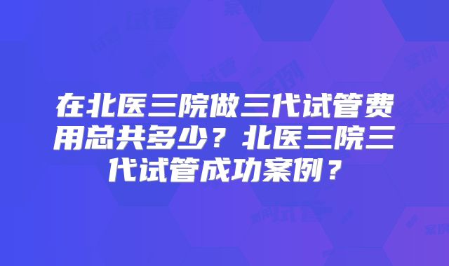 在北医三院做三代试管费用总共多少？北医三院三代试管成功案例？