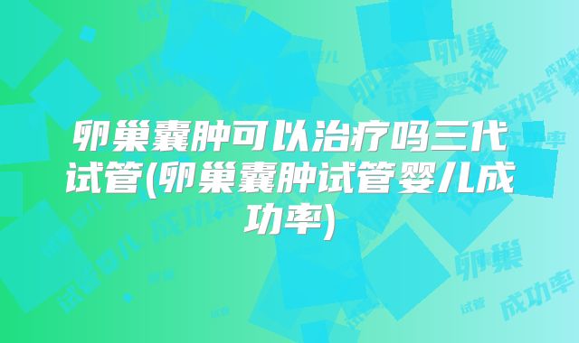 卵巢囊肿可以治疗吗三代试管(卵巢囊肿试管婴儿成功率)