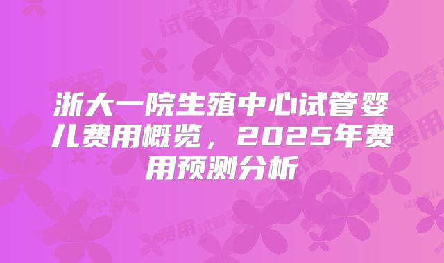 浙大一院生殖中心试管婴儿费用概览,2025年费用预测分析