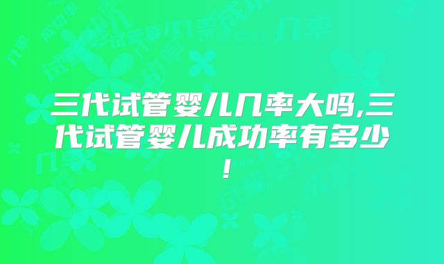 三代试管婴儿几率大吗,三代试管婴儿成功率有多少！
