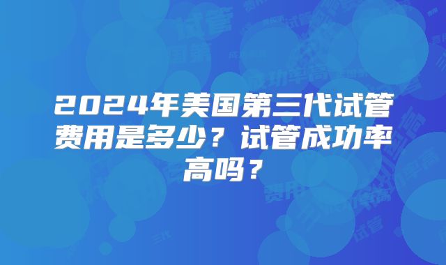 2024年美国第三代试管费用是多少？试管成功率高吗？