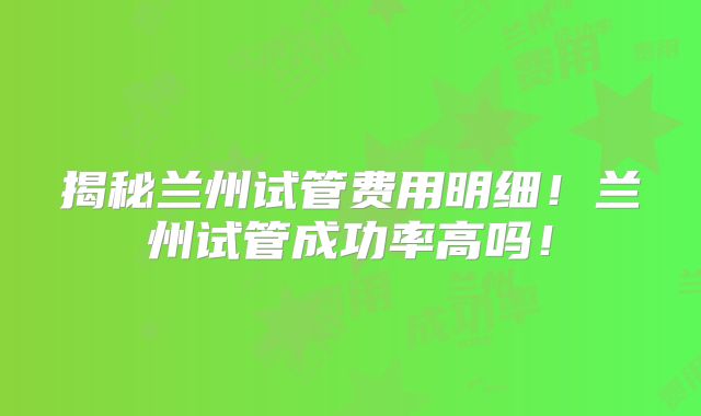 揭秘兰州试管费用明细！兰州试管成功率高吗！