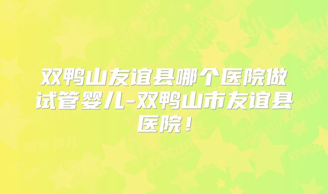 双鸭山友谊县哪个医院做试管婴儿-双鸭山市友谊县医院！