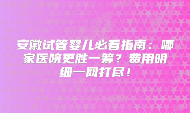 安徽试管婴儿必看指南：哪家医院更胜一筹？费用明细一网打尽！