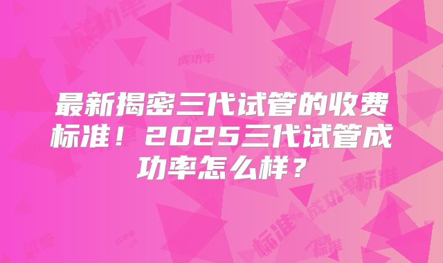 最新揭密三代试管的收费标准！2025三代试管成功率怎么样？