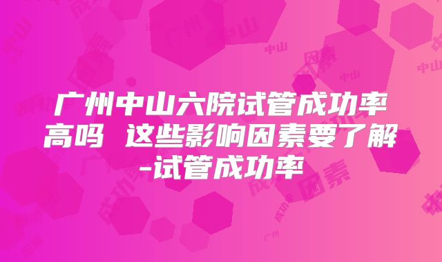 广州中山六院试管成功率高吗 这些影响因素要了解-试管成功率