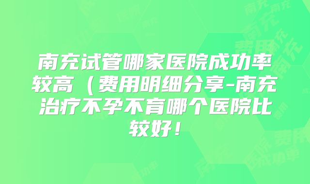 南充试管哪家医院成功率较高(费用明细分享-南充治疗不孕不育哪个医院比较好!