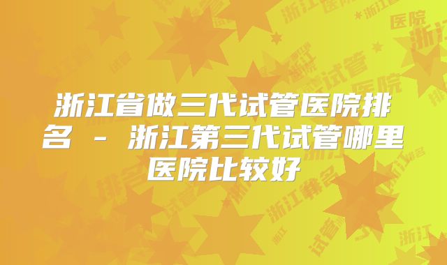 浙江省做三代试管医院排名 - 浙江第三代试管哪里医院比较好
