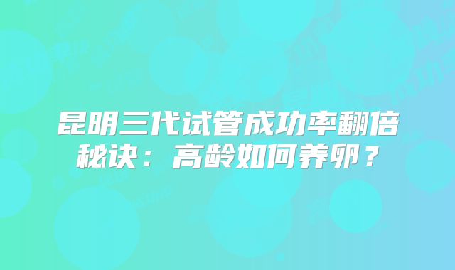 昆明三代试管成功率翻倍秘诀:高龄如何养卵?