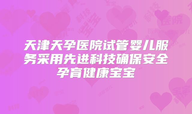 天津天孕医院试管婴儿服务采用先进科技确保安全孕育健康宝宝