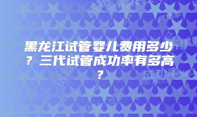 黑龙江试管婴儿费用多少？三代试管成功率有多高？