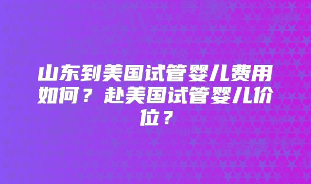 山东到美国试管婴儿费用如何？赴美国试管婴儿价位？