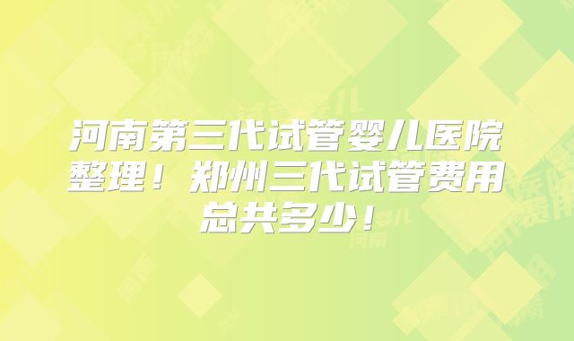 河南第三代试管婴儿医院整理！郑州三代试管费用总共多少！