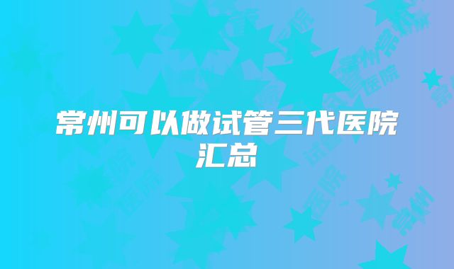 常州可以做试管三代医院汇总