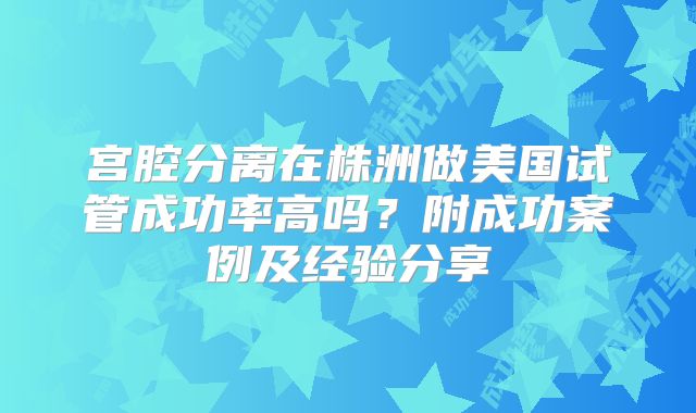 宫腔分离在株洲做美国试管成功率高吗？附成功案例及经验分享
