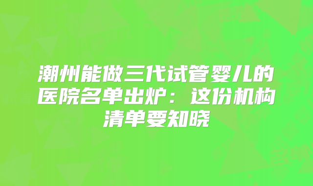潮州能做三代试管婴儿的医院名单出炉：这份机构清单要知晓