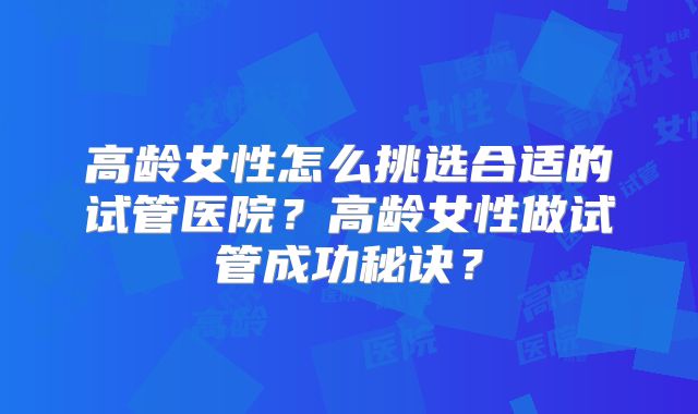 高龄女性怎么挑选合适的试管医院?高龄女性做试管成功秘诀?
