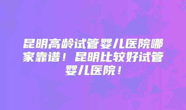 昆明高龄试管婴儿医院哪家靠谱！昆明比较好试管婴儿医院！