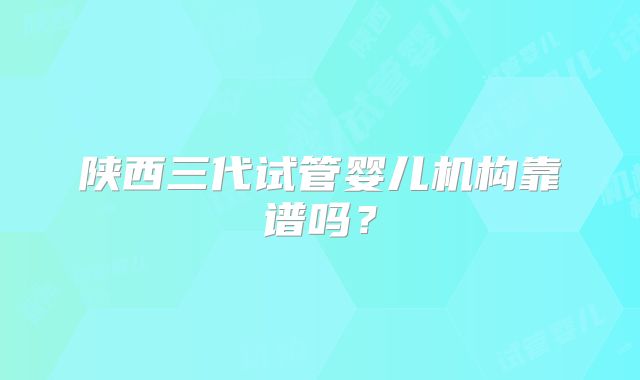 陕西三代试管婴儿机构靠谱吗？