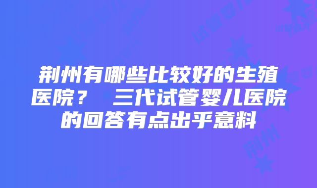 荆州有哪些比较好的生殖医院? 三代试管婴儿医院的回答有点出乎意料