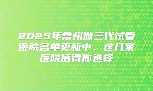 2025年常州做三代试管医院名单更新中，这几家医院值得你选择