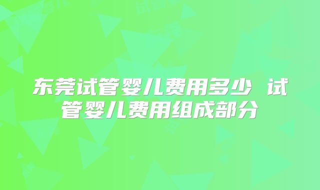 东莞试管婴儿费用多少 试管婴儿费用组成部分