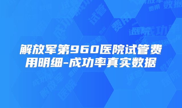解放军第960医院试管费用明细-成功率真实数据