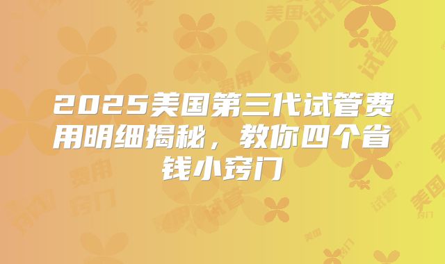 2025美国第三代试管费用明细揭秘,教你四个省钱小窍门