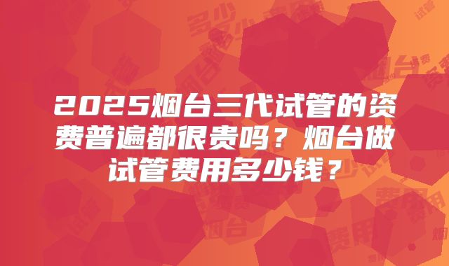 2025烟台三代试管的资费普遍都很贵吗?烟台做试管费用多少钱?