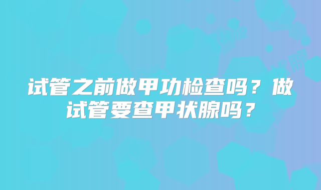 试管之前做甲功检查吗？做试管要查甲状腺吗？