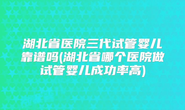 湖北省医院三代试管婴儿靠谱吗(湖北省哪个医院做试管婴儿成功率高)