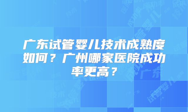 广东试管婴儿技术成熟度如何？广州哪家医院成功率更高？