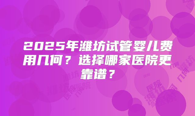 2025年潍坊试管婴儿费用几何？选择哪家医院更靠谱？