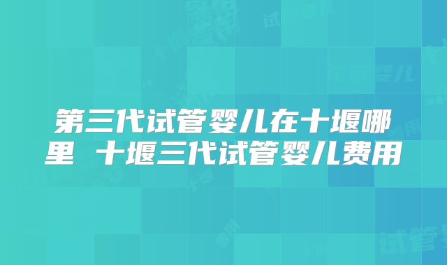 第三代试管婴儿在十堰哪里 十堰三代试管婴儿费用