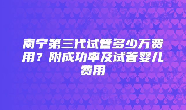 南宁第三代试管多少万费用？附成功率及试管婴儿费用