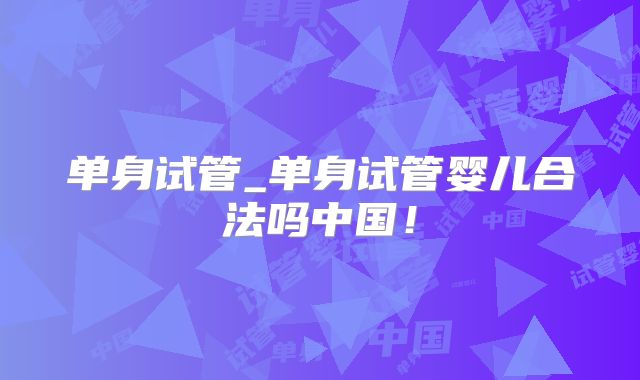 单身试管_单身试管婴儿合法吗中国！