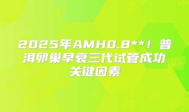 2025年AMH0.8**！普洱卵巢早衰三代试管成功关键因素