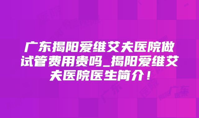 广东揭阳爱维艾夫医院做试管费用贵吗_揭阳爱维艾夫医院医生简介!