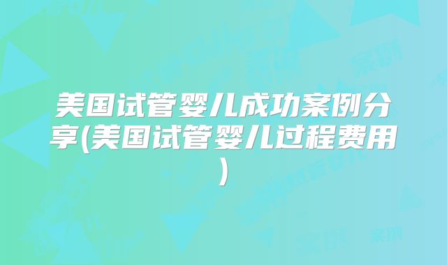 美国试管婴儿成功案例分享(美国试管婴儿过程费用)