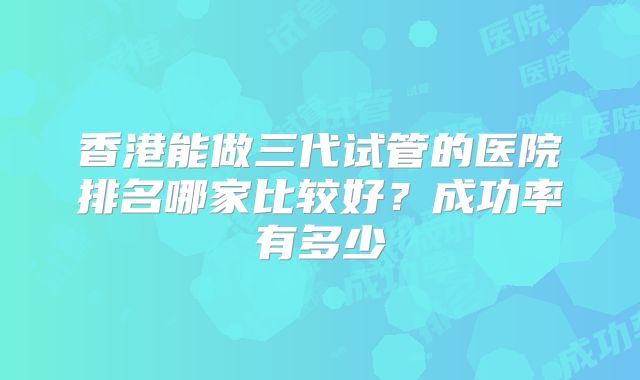 香港能做三代试管的医院排名哪家比较好?成功率有多少