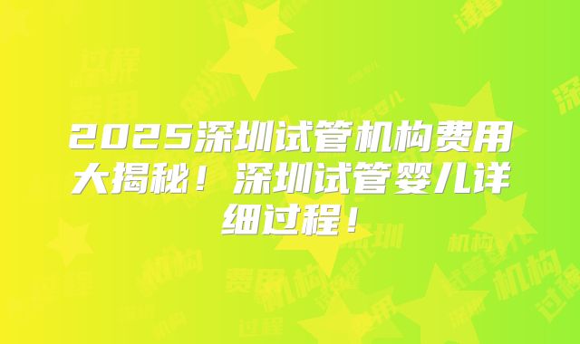 2025深圳试管机构费用大揭秘！深圳试管婴儿详细过程！