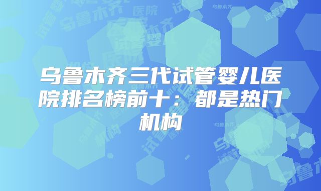 乌鲁木齐三代试管婴儿医院排名榜前十：都是热门机构