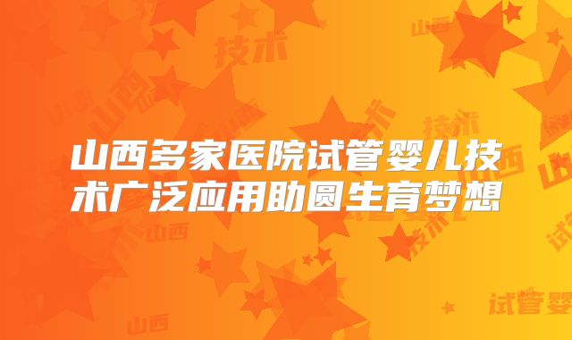 山西多家医院试管婴儿技术广泛应用助圆生育梦想