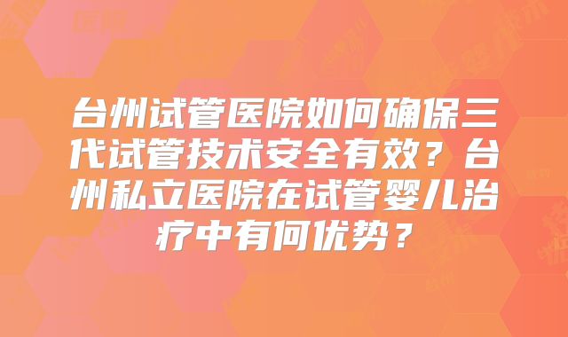 台州试管医院如何确保三代试管技术安全有效？台州私立医院在试管婴儿治疗中有何优势？