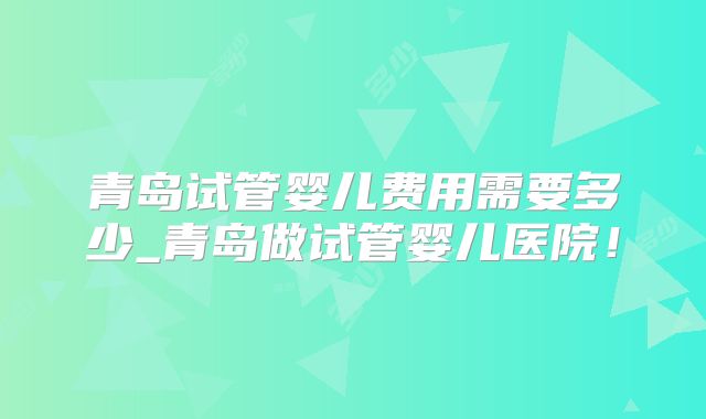 青岛试管婴儿费用需要多少_青岛做试管婴儿医院！