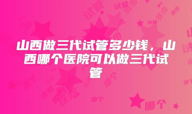 山西做三代试管多少钱，山西哪个医院可以做三代试管