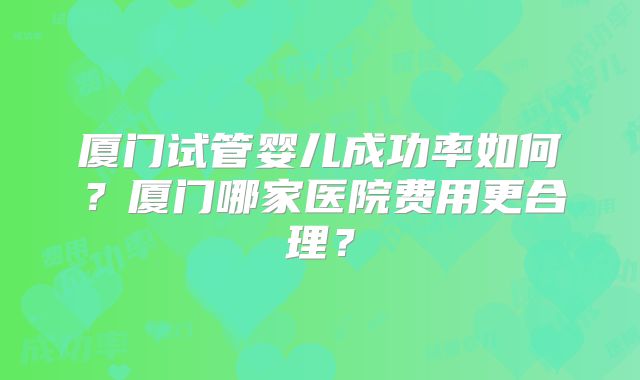 厦门试管婴儿成功率如何？厦门哪家医院费用更合理？