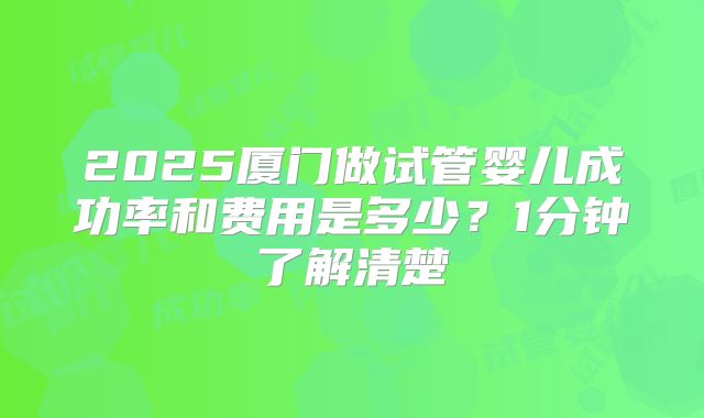 2025厦门做试管婴儿成功率和费用是多少？1分钟了解清楚